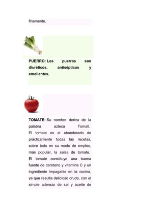 finamente.

PUERRO: Los
diuréticos,

puerros

son

antisépticos

y

emolientes.

TOMATE: Su nombre deriva de la
palabra

azteca

Tomatl.

El tomate es el abanderado de
prácticamente

todas

las

recetas,

sobre todo en su modo de empleo,
más popular, la salsa de tomate.
El tomate constituye una buena
fuente de caroteno y vitamina C y un
ingrediente impagable en la cocina,
ya que resulta delicioso crudo, con el
simple aderezo de sal y aceite de

 