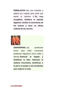REMOLACHA: Hay que limpiarla y
pelarla con cuidado para evitar que
pierda

la

vitamina

C. Es

muy

energética, fortalece el aparato
digestivo, facilita el crecimiento de
los huesos y tiene un efecto
sedante de los nervios.

ZANAHORIAS: Las

zanahorias

sirven

numerosos

para

tratar

problemas digestivos como colitis y
diarrea. Estimula

el

hígado

y

fluidifican la bilis, refuerzan el
sistema inmunitario, benefician a
la piel y la sangre y son excelentes
para mejorar la vista.

LA COCCION

 