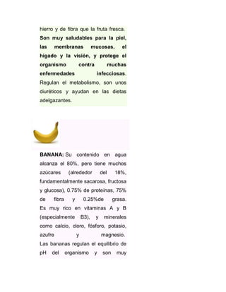 hierro y de fibra que la fruta fresca.
Son muy saludables para la piel,
las

membranas

mucosas,

el

hígado y la visión, y protege el
organismo

contra

enfermedades

muchas
infecciosas.

Regulan el metabolismo, son unos
diuréticos y ayudan en las dietas
adelgazantes.

BANANA: Su contenido en agua
alcanza el 80%, pero tiene muchos
azúcares

(alrededor

del

18%,

fundamentalmente sacarosa, fructosa
y glucosa), 0.75% de proteínas, 75%
de

fibra

y

0.25%de

grasa.

Es muy rico en vitaminas A y B
(especialmente

B3),

y

minerales

como calcio, cloro, fósforo, potasio,
azufre

y

magnesio.

Las bananas regulan el equilibrio de
pH

del

organismo

y

son

muy

 