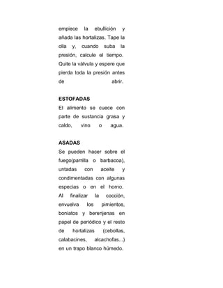 empiece

la

ebullición

y

añada las hortalizas. Tape la
olla

y,

cuando

suba

la

presión, calcule el tiempo.
Quite la válvula y espere que
pierda toda la presión antes
de

abrir.

ESTOFADAS
El alimento se cuece con
parte de sustancia grasa y
caldo,

vino

o

agua.

ASADAS
Se pueden hacer sobre el
fuego(parrilla o barbacoa),
untadas

con

aceite

y

condimentadas con algunas
especias o en el horno.
Al

finalizar

envuelva

la

los

cocción,
pimientos,

boniatos y berenjenas en
papel de periódico y el resto
de

hortalizas

calabacines,

(cebollas,

alcachofas...)

en un trapo blanco húmedo.

 