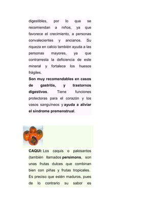 digestibles,

por

que

se

a

recomiendan

lo
niños,

ya

que

favorece el crecimiento, a personas
convalecientes

y

ancianos.

Su

riqueza en calcio también ayuda a las
personas

mayores,

ya

que

contrarresta la deficiencia de este
mineral

y

fortalece

los

huesos

frágiles.
Son muy recomendables en casos
de

gastritis,

digestivos.

y

trastornos

Tiene

funciones

protectoras para el corazón y los
vasos sanguíneos y ayuda a aliviar
el síndrome premenstrual.

CAQUI: Los

caquis

o

palosantos

(también llamados persimons, son
unas frutas dulces que combinan
bien con piñas y frutas tropicales.
Es preciso que estén maduros, pues
de

lo

contrario

su

sabor

es

 