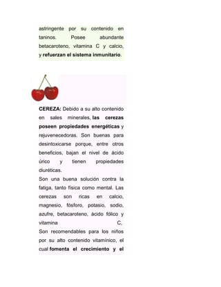 astringente por su contenido en
taninos.

Posee

abundante

betacaroteno, vitamina C y calcio,
y refuerzan el sistema inmunitario.

CEREZA: Debido a su alto contenido
en

sales

minerales, las

cerezas

poseen propiedades energéticas y
rejuvenecedoras. Son buenas para
desintoxicarse porque, entre otros
beneficios, bajan el nivel de ácido
úrico

y

tienen

propiedades

diuréticas.
Son una buena solución contra la
fatiga, tanto física como mental. Las
cerezas

son

ricas

en

calcio,

magnesio, fósforo, potasio, sodio,
azufre, betacaroteno, ácido fólico y
vitamina

C,

Son recomendables para los niños
por su alto contenido vitamínico, el
cual fomenta el crecimiento y el

 