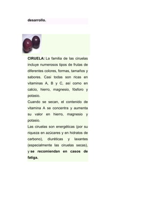 desarrollo.

CIRUELA: La familia de las ciruelas
incluye numerosos tipos de frutas de
diferentes colores, formas, tamaños y
sabores. Casi todas son ricas en
vitaminas A, B y C, así como en
calcio, hierro, magnesio, fósforo y
potasio.
Cuando se secan, el contenido de
vitamina A se concentra y aumenta
su valor en hierro, magnesio y
potasio.
Las ciruelas son energéticas (por su
riqueza en azúcares y en hidratos de
carbono),

diuréticas

y

laxantes

(especialmente las ciruelas secas),
y se recomiendan en casos de
fatiga.

 