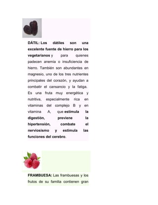 DÁTIL: Los

dátiles

son

una

excelente fuente de hierro para los
vegetarianos y

para

quienes

padecen anemia o insuficiencia de
hierro. También son abundantes en
magnesio, uno de los tres nutrientes
principales del corazón, y ayudan a
combatir el cansancio y la fatiga.
Es una fruta muy energética y
nutritiva,

especialmente

vitaminas del
vitamina

complejo B

A,

en

y en

que estimula

hipertensión,

la

previene

digestión,

nerviosismo

rica

la

combate
y

estimula

el
las

funciones del cerebro.

FRAMBUESA: Las frambuesas y los
frutos de su familia contienen gran

 