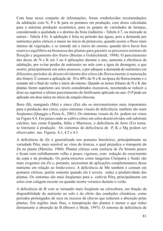 81
Com base nesse conjunto de informações, foram estabelecidas recomendações
da adubação com N, P e K para os pomares em produção, com doses calculadas
para a máxima produção econômica, para os grupos de variedades de laranjas,
considerando a qualidade e o destino da fruta (indústria - Tabela 4.7, ou mercado in
natura - Tabela 4.8). A adubação é feita no período das águas, pois a demanda por
nutrientes pelos cítricos é maior no início da primavera, quando ocorre o ﬂuxo mais
intenso de vegetação, e se estende até o início do outono, quando deve haver boa
reserva e equilíbrio na biomassa das plantas para garantir os processos normais de
ﬂoração e pegamento dos frutos (Bustan e Goldschmidt, 1998). O parcelamento
das doses de N e K em 3 ou 4 aplicações durante o ano, aumenta a eﬁciência da
adubação, por evitar perdas de nutrientes no solo com a água de drenagem, o que
ocorre, principalmente em solos arenosos, e por adequar a demanda de nutrientes em
diferentes períodos de desenvolvimento dos citros (do ﬂorescimento à maturação
dos frutos). É comum a aplicação de 30 a 40% do N e K na época do ﬂorescimento e o
restante até o ﬁnal do verão e início do outono. Quando os teores foliares de N e K das
plantas forem superiores aos níveis considerados excessivos, recomenda-se reduzir a
dose ou suprimir o último parcelamento do fertilizante aplicado no ano. O Ppode ser
aplicado em dose única no início da estação chuvosa.
Boro (B), manganês (Mn) e zinco (Zn) são os micronutrientes mais importantes
para a produção dos citros, cujos sintomas visuais de deﬁciência, também são mais
freqüentes (Quaggio e Pizza Jr., 2001). Os sintomas visuais de Zn podem ser vistos
na Figura 4.4. Em países onde se cultiva citros em solos desenvolvidos sob substrato
calcário, tais como Espanha, Itália e Marrocos, a deﬁciência de ferro (Fe) torna-
se limitante à produção. Os sintomas de deﬁciência de P, K e Mg podem ser
observados nas Figuras 4.1, 4.2 e 4.3
A deﬁciência de Zn é generalizada nos pomares brasileiros, principalmente na
variedade Pêra, mais sensível ao vírus da tristeza, o qual prejudica o transporte do
Zn na planta (Moreira, 1960). Plantas cítricas com carência de Zn brotam pouco
e ﬁcam com enfolhamento velho e pouco vigoroso, com redução do crescimento
da copa e da produção. Os porta-enxertos como tangerina Cleópatra e Sunki são
mais exigentes em Zn e, portanto, necessitam de aplicações complementares desse
nutriente em relação ao limão-cravo. A deﬁciência de Mn também é comum em
pomares cítricos, porém somente quando ela é severa, reduz a produtividade das
plantas. Os sintomas são mais freqüentes para a cultivar Pêra, principalmente em
solos com calagem recente ou quando ocorre veranico durante o verão.
A deﬁciência de B vem se tornando mais freqüente na citricultura, em função da
disponibilidade do nutriente no solo e do efeito das condições climáticas, como
períodos prolongados de seca ou excesso de chuvas que reduzem a absorção pelas
plantas. Em regiões mais frias, a transpiração das plantas é menor o que reduz
diretamente a absorção de B (Brown e Shelp, 1997). O sintoma de deﬁciência de
 
