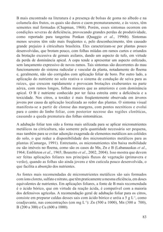 83
B mais encontrado na literatura é a presença de bolsas de goma no albedo e na
columela dos frutos, os quais são duros e caem prematuramente, e às vezes, têm
sementes mal formadas (Chapman, 1968). Porém, esses sintomas ocorrem em
condições severas de deﬁciência, provocando grandes perdas de produtividade,
como reportado para tangerina Ponkan (Quaggio et al., 1996b). Sintomas
menos severos têm sido mais freqüentes e, pelo desconhecimento, têm causado
grande prejuízo à citricultura brasileira. Eles caracterizam-se por plantas pouco
desenvolvidas, que brotam pouco, com folhas miúdas em ramos curtos e oriundos
da brotação excessiva de gemais axilares, dando um aspecto de tufo, em virtude
da perda de dominância apical. A copa tende a apresentar um aspecto enfezado,
sem lançamento expressivo de novos ramos. Tais sintomas são decorrentes do mau
funcionamento do sistema radicular e vascular da planta, notadamente do ﬂoema
e, geralmente, não são corrigidos com aplicação foliar de boro. Por outro lado, a
aplicação do nutriente no solo reativa o sistema de condução de seiva para as
raízes, que crescem rapidamente e provocam brotações exuberantes na parte
aérea, com ramos longos, folhas maiores que as anteriores e com dominância
apical. O B é nutriente conhecido por ter faixa estreita entre a deﬁciência e a
toxicidade. Nos citros, a toxidez é mais freqüentemente observada em árvores
jovens por causa da aplicação localizada ao redor das plantas. O sintoma visual
manifesta-se a partir de clorose das margens, com pontos necróticos e evolui
para o centro do limbo foliar, com posterior necrose das regiões cloróticas,
causando a queda prematura das folhas sintomáticas.
A adubação foliar tem sido a forma mais utilizada para se aplicar micronutrientes
metálicos na citricultura, não somente pela quantidade necessária ser pequena,
mas também para se evitar adsorção exagerada de elementos metálicos aos colóides
do solo, o que reduz a disponibilidade dos micronutrientes metálicos para as
plantas (Camargo, 1991). Entretanto, os micronutrientes têm baixa mobilidade
ou são imóveis no ﬂoema, como são os casos do Mn, Zn e B (Labanauskas et al.,
1964; Embleton et al., 1965; Boaretto et al., 2002, 2004). Isso mostra que devem
ser feitas aplicações foliares nos principais ﬂuxos de vegetação (primavera e
verão), quando as folhas são ainda jovens e têm cutícula pouco desenvolvida, o
que facilita a absorção dos nutrientes.
As fontes mais recomendadas de micronutrientes metálicos são sais formados
com íons cloreto, sulfato e nitrato, que têm praticamente a mesma eﬁciência, em doses
equivalentes de nutrientes. Em aplicações foliares, a fonte de B mais recomendada
é o ácido bórico, que em virtude da reação ácida, é compatível com a maioria
dos defensivos agrícolas. A recomendação geral de adubação foliar para os citros,
consiste em preparar caldas desses sais com ácido bórico e uréia a 5 g L-1
, como
coadjuvante, nas concentrações (em mg L-1
): Zn (500 a 1000), Mn (300 a 700),
B (200 a 300) e Cu (600 a 1000).
 
