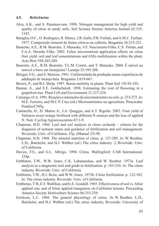 85
4.5. Referências
Alva, A.K., and S. Paramasivam. 1998. Nitrogen management for high yield and
quality of citrus in sandy soils. Soil Science Society America Journal 62:335-
1342.
Bataglia, O.C., O. Rodriguez, R. Hiroce, J.R. Gallo, P.R. Furlani, andA.M.C. Furlani.
1977. Composição mineral de frutos cítricos na colheita. Bragantia 36:215-221.
Boaretto, A.E., R.M. Boaretto, T. Muraoka, V.F. Nascimento Filho, C.S. Tiritan, and
F.A.A. Mourão Filho. 2002. Foliar micronutrient application effects on citrus
fruit yield, soil and leaf concentrations and 65Zn mobilization within the plant.
Acta Hort 594:203-209.
Boaretto, A.E., R.M. Boaretto, T.L.M. Contin, and T. Muraoka. 2004. É móvel ou
imóvel o boro em laranjeiras? Laranja 25:195-208.
Brieger, F.G., and S. Moreira. 1941. Uniformidade da produção numa experiência de
adubação de laranja baía. Bragantia 1:619-667.
Brown, P., and B.J. Shelp. 1997. Boron mobility in plants. Plant Soil 193:85-101.
Bustan, A., and E.E. Goldschmidt. 1998. Estimating the cost of ﬂowering in a
grapefruit tree. Plant Cell and Environment 21:217-224.
Camargo, O.A. 1991. Reações e interações de micronutrientes no solo. p. 233-272. In:
M.E. Ferreira, and M.C.P. Cruz (ed.) Micronutrientes na agricultura. Piracicaba:
Potafos/CNPq.
Cantarella, H., D. Mattos Jr., J.A. Quaggio, and A.T. Rigolin. 2003. Fruit yield of
Valencia sweet orange fertilized with different N sources and the loss of applied
N. Nutr. Cycling Agroecosystems 67:1-9.
Chapman, H.D. 1960. Leaf and soil analysis in citrus orchards – criteria for the
diagnosis of nutrient status and guidance of fertilization and soil management.
Riverside: Univ. of California. 53p. (Manual 25) 98.
Chapman, H.D. 1968. The mineral nutrition of citrus. p. 127-289. In: W. Reuther,
L.D., Batchelor, and H.J. Webber (ed.) The citrus industry. 2, Riverside: Univ.
of California.
Davies, F.S., and G.L. Albrigo. 1994. Citrus. Wallingford: CAB International.
254p.
Embleton, T.W., W.W. Jones, C.K. Labanauskas, and W. Reuther. 1973a. Leaf
analysis as a diagnostic tool and guide to fertilization. p. 183-210. In: The citrus
industry. Riverside: Univ. of California.
Embleton, T.W., H.J. Reitz, and W.W. Jones. 1973b. Citrus fertilization. p. 122-182.
In: The citrus industry. Riverside: Univ. of California.
Embleton, T.W, E.F. Wallihan, and G.E. Goodall. 1965. Effectiveness of soil vs. foliar
applied zinc and of foliar applied manganese on California lemons. Proceeding
America Society Horticulture Science 86:253-259.
Erickson, L.C. 1968. The general physiology of citrus. In: W. Reuther, L.D.,
Batchelor, and H.J. Webber (ed.) The citrus industry. Riverside: University of
 