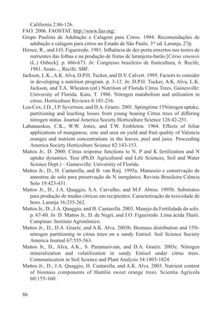 86
California 2:86-126.
FAO. 2006. FAOSTAT. http://www.fao.org/.
Grupo Paulista de Adubação e Calagem para Citros. 1994. Recomendações de
adubação e calagem para citros no Estado de São Paulo. 3rd
ed. Laranja, 27p.
Hiroce, R., and J.O. Figueiredo. 1981. Inﬂuência de dez porta enxertos nos teores de
nutrientes das folhas e na produção de frutas de laranjeira-barão [Citrus sinensis
(L.) Osbeck]. p. 666-673. In: Congresso brasileiro de fruticultura, 6. Recife,
1981. Anais..., Recife: SBF.
Jackson, L.K., A.K. Alva, D.P.H. Tucker, and D.V. Calvert. 1995. Factors to consider
in developing a nutrition program. p. 3-12. In: D.P.H. Tucker, A.K. Alva, L.K.
Jackson, and T.A. Wheaton (ed.) Nutrition of Florida Citrus Trees. Gainesville:
University of Florida. Kato, T. 1986. Nitrogen matabolism and utilization in
citrus. Horticulture Reviews 8:181-216.
Lea-Cox, J.D., J.P. Syvertsen, and D.A. Graetz. 2001. Springtime 15Nitrogen uptake,
partitioning and leaching losses from young bearing Citrus trees of differing
nitrogen status. Journal America Society Horticulture Science 126:42-251.
Labanauskas, C.K., W.W. Jones, and T.W. Embleton. 1964. Effects of foliar
applications of manganese, zinc and urea on yield and fruit quality of Valencia
oranges and nutrient concentrations in the leaves, peel and juice. Proceeding
America Society Horticulture Science 82:143-153.
Mattos Jr., D. 2000. Citrus response functions to N, P and K fertilization and N
uptake dynamics. Tese (Ph.D. Agricultural and Life Sciences, Soil and Water
Science Dept.) – Gainesville: University of Florida.
Mattos Jr., D., H. Cantarella, and B. van Raij. 1995a. Manuseio e conservação de
amostras de solo para preservação do N inorgânico. Revista Brasileira Ciência
Solo 19:423-431.
Mattos Jr., D., J.A. Quaggio, S.A. Carvalho, and M.F. Abreu. 1995b. Substratos
para produção de mudas cítricas em recipientes: Caracterização da toxicidade de
boro. Laranja 16:255-262.
Mattos Jr., D., J.A. Quaggio, and H. Cantarella. 2003. Manejo da Fertilidade do solo.
p. 67-80. In: D. Mattos Jr., D. de Negri, and J.O. Figueiredo. Lima ácida Thaiti.
Campinas: Instituto Agronômico.
Mattos Jr., D., D.A. Graetz, and A.K. Alva. 2003b. Biomass distribution and 15N-
nitrogen partitioning in citrus trees on a sandy Entisol. Soil Science Society
America Journal 67:555-563.
Mattos Jr., D., Alva, A.K., S. Paramasivam, and D.A. Graetz. 2003c. Nitrogen
mineralization and volatilization in sandy Entisol under citrus trees.
Communication in Soil Science and Plant Analysis 54:1803-1824.
Mattos Jr., D., J.A. Quaggio, H. Cantarella, and A.K. Alva. 2003. Nutrient content
of biomass components of Hamlin sweet orange trees. Scientia Agrícola
60:155-160.
 