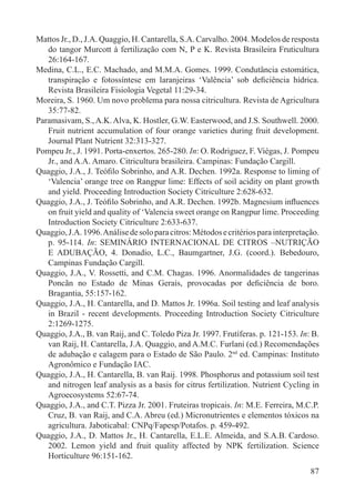 87
Mattos Jr., D., J.A. Quaggio, H. Cantarella, S.A. Carvalho. 2004. Modelos de resposta
do tangor Murcott à fertilização com N, P e K. Revista Brasileira Fruticultura
26:164-167.
Medina, C.L., E.C. Machado, and M.M.A. Gomes. 1999. Condutância estomática,
transpiração e fotossíntese em laranjeiras ‘Valência’ sob deﬁciência hídrica.
Revista Brasileira Fisiologia Vegetal 11:29-34.
Moreira, S. 1960. Um novo problema para nossa citricultura. Revista de Agricultura
35:77-82.
Paramasivam, S.,A.K.Alva, K. Hostler, G.W. Easterwood, and J.S. Southwell. 2000.
Fruit nutrient accumulation of four orange varieties during fruit development.
Journal Plant Nutrient 32:313-327.
Pompeu Jr., J. 1991. Porta-enxertos. 265-280. In: O. Rodriguez, F. Viégas, J. Pompeu
Jr., and A.A. Amaro. Citricultura brasileira. Campinas: Fundação Cargill.
Quaggio, J.A., J. Teóﬁlo Sobrinho, and A.R. Dechen. 1992a. Response to liming of
‘Valencia’ orange tree on Rangpur lime: Effects of soil acidity on plant growth
and yield. Proceeding Introduction Society Citriculture 2:628-632.
Quaggio, J.A., J. Teóﬁlo Sobrinho, and A.R. Dechen. 1992b. Magnesium inﬂuences
on fruit yield and quality of ‘Valencia sweet orange on Rangpur lime. Proceeding
Introduction Society Citriculture 2:633-637.
Quaggio,J.A.1996.Análisedesoloparacitros:Métodosecritériosparainterpretação.
p. 95-114. In: SEMINÁRIO INTERNACIONAL DE CITROS –NUTRIÇÃO
E ADUBAÇÃO, 4. Donadio, L.C., Baumgartner, J.G. (coord.). Bebedouro,
Campinas Fundação Cargill.
Quaggio, J.A., V. Rossetti, and C.M. Chagas. 1996. Anormalidades de tangerinas
Poncãn no Estado de Minas Gerais, provocadas por deﬁciência de boro.
Bragantia, 55:157-162.
Quaggio, J.A., H. Cantarella, and D. Mattos Jr. 1996a. Soil testing and leaf analysis
in Brazil - recent developments. Proceeding Introduction Society Citriculture
2:1269-1275.
Quaggio, J.A., B. van Raij, and C. Toledo Piza Jr. 1997. Frutíferas. p. 121-153. In: B.
van Raij, H. Cantarella, J.A. Quaggio, and A.M.C. Furlani (ed.) Recomendações
de adubação e calagem para o Estado de São Paulo. 2nd
ed. Campinas: Instituto
Agronômico e Fundação IAC.
Quaggio, J.A., H. Cantarella, B. van Raij. 1998. Phosphorus and potassium soil test
and nitrogen leaf analysis as a basis for citrus fertilization. Nutrient Cycling in
Agroecosystems 52:67-74.
Quaggio, J.A., and C.T. Pizza Jr. 2001. Fruteiras tropicais. In: M.E. Ferreira, M.C.P.
Cruz, B. van Raij, and C.A. Abreu (ed.) Micronutrientes e elementos tóxicos na
agricultura. Jaboticabal: CNPq/Fapesp/Potafos. p. 459-492.
Quaggio, J.A., D. Mattos Jr., H. Cantarella, E.L.E. Almeida, and S.A.B. Cardoso.
2002. Lemon yield and fruit quality affected by NPK fertilization. Science
Horticulture 96:151-162.
 