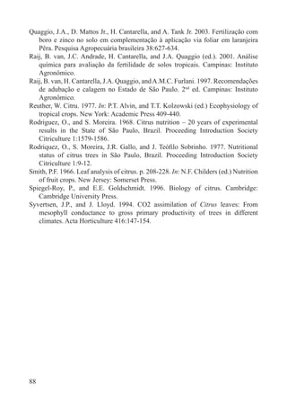 88
Quaggio, J.A., D. Mattos Jr., H. Cantarella, and A. Tank Jr. 2003. Fertilização com
boro e zinco no solo em complementação à aplicação via foliar em laranjeira
Pêra. Pesquisa Agropecuária brasileira 38:627-634.
Raij, B. van, J.C. Andrade, H. Cantarella, and J.A. Quaggio (ed.). 2001. Análise
química para avaliação da fertilidade de solos tropicais. Campinas: Instituto
Agronômico.
Raij, B. van, H. Cantarella, J.A. Quaggio, andA.M.C. Furlani. 1997. Recomendações
de adubação e calagem no Estado de São Paulo. 2nd
ed. Campinas: Instituto
Agronômico.
Reuther, W. Citru. 1977. In: P.T. Alvin, and T.T. Kolzowski (ed.) Ecophysiology of
tropical crops. New York: Academic Press 409-440.
Rodriguez, O., and S. Moreira. 1968. Citrus nutrition – 20 years of experimental
results in the State of São Paulo, Brazil. Proceeding Introduction Society
Citriculture 1:1579-1586.
Rodriquez, O., S. Moreira, J.R. Gallo, and J. Teóﬁlo Sobrinho. 1977. Nutritional
status of citrus trees in São Paulo, Brazil. Proceeding Introduction Society
Citriculture 1:9-12.
Smith, P.F. 1966. Leaf analysis of citrus. p. 208-228. In: N.F. Childers (ed.) Nutrition
of fruit crops. New Jersey: Somerset Press.
Spiegel-Roy, P., and E.E. Goldschmidt. 1996. Biology of citrus. Cambridge:
Cambridge University Press.
Syvertsen, J.P., and J. Lloyd. 1994. CO2 assimilation of Citrus leaves: From
mesophyll conductance to gross primary productivity of trees in different
climates. Acta Horticulture 416:147-154.
 
