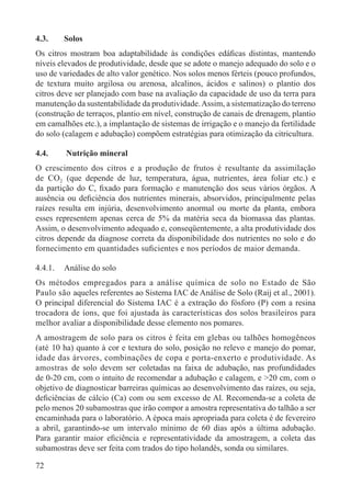 72
4.3. Solos
Os citros mostram boa adaptabilidade às condições edáﬁcas distintas, mantendo
níveis elevados de produtividade, desde que se adote o manejo adequado do solo e o
uso de variedades de alto valor genético. Nos solos menos férteis (pouco profundos,
de textura muito argilosa ou arenosa, alcalinos, ácidos e salinos) o plantio dos
citros deve ser planejado com base na avaliação da capacidade de uso da terra para
manutenção da sustentabilidade da produtividade.Assim, a sistematização do terreno
(construção de terraços, plantio em nível, construção de canais de drenagem, plantio
em camalhões etc.), a implantação de sistemas de irrigação e o manejo da fertilidade
do solo (calagem e adubação) compõem estratégias para otimização da citricultura.
4.4. Nutrição mineral
O crescimento dos citros e a produção de frutos é resultante da assimilação
de CO2 (que depende de luz, temperatura, água, nutrientes, área foliar etc.) e
da partição do C, ﬁxado para formação e manutenção dos seus vários órgãos. A
ausência ou deﬁciência dos nutrientes minerais, absorvidos, principalmente pelas
raízes resulta em injúria, desenvolvimento anormal ou morte da planta, embora
esses representem apenas cerca de 5% da matéria seca da biomassa das plantas.
Assim, o desenvolvimento adequado e, conseqüentemente, a alta produtividade dos
citros depende da diagnose correta da disponibilidade dos nutrientes no solo e do
fornecimento em quantidades suﬁcientes e nos períodos de maior demanda.
4.4.1. Análise do solo
Os métodos empregados para a análise química de solo no Estado de São
Paulo são aqueles referentes ao Sistema IAC de Análise de Solo (Raij et al., 2001).
O principal diferencial do Sistema IAC é a extração do fósforo (P) com a resina
trocadora de íons, que foi ajustada às características dos solos brasileiros para
melhor avaliar a disponibilidade desse elemento nos pomares.
A amostragem de solo para os citros é feita em glebas ou talhões homogêneos
(até 10 ha) quanto à cor e textura do solo, posição no relevo e manejo do pomar,
idade das árvores, combinações de copa e porta-enxerto e produtividade. As
amostras de solo devem ser coletadas na faixa de adubação, nas profundidades
de 0-20 cm, com o intuito de recomendar a adubação e calagem, e >20 cm, com o
objetivo de diagnosticar barreiras químicas ao desenvolvimento das raízes, ou seja,
deﬁciências de cálcio (Ca) com ou sem excesso de Al. Recomenda-se a coleta de
pelo menos 20 subamostras que irão compor a amostra representativa do talhão a ser
encaminhada para o laboratório. A época mais apropriada para coleta é de fevereiro
a abril, garantindo-se um intervalo mínimo de 60 dias após a última adubação.
Para garantir maior eﬁciência e representatividade da amostragem, a coleta das
subamostras deve ser feita com trados do tipo holandês, sonda ou similares.
 