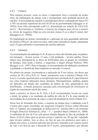 75
4.4.3. Calagem
Para culturas perenes, como os citros, é importante fazer a correção da acidez
antes da implantação do pomar, com a incorporação mais profunda possível do
calcário. A necessidade de calcário é calculada para elevar a saturação por bases (V)
a 70% na camada superﬁcial do solo (0-20 cm de profundidade) (Quaggio et al.
1992a). Esse valor corresponde a pH 5,5, determinado em solução de CaCl2 0,01
mol L-1
. Recomenda-se, também, o manejo da calagem para elevar e manter
os níveis de magnésio (Mg) no solo em pelo menos 4 ou o ideal 8 mmolc dm3
(Quaggio et al., 1992b).
Na implantação do pomar, recomenda-se a aplicação de uma quantidade adicional
de calcário (250 g m-1
de sulco) no sulco, onde serão colocadas as mudas, juntamente
com o P, para estimular o crescimento do sistema radicular.
4.4.4. Adubação
As recomendações da adubação N, P e K para os citros são distintas para: (i) plantio,
(ii) formação – árvores jovens <5 anos e (iii) produção – árvores adultas. Nesse
último caso distinguem-se as doses de fertilizantes para os grupos de variedades
de laranjas, lima ácida e limões, e tangerinas e tangor (Grupo Paulista 1994;
Quaggio et al., 1997). Para as laranjas, as recomendações de adubação consideram
a qualidade e o destino da fruta (indústria ou mercado in natura).
No plantio do pomar, recomenda-se a aplicação de P nos sulcos, em doses que
variam de 20 a 80 g P2
O5
m-1
linear, juntamente com o calcário (Tabela 4.4).
Essa é a ocasião oportuna para a incorporação mais profunda de P, especialmente
nos solos tropicais deﬁcientes desse elemento. Micronutrientes, também, podem
ser aplicados em função dos resultados da análise de solo, garantindo-se boa
distribuição, evitando prejuízos causados pela concentração do fertilizante na
região de crescimento inicial das raízes.
Após o plantio, as doses de N, P2O5 e K2O recomendadas levam em conta
a idade do pomar e os resultados da análise de solo de P e K, para atender às
necessidades de crescimento da copa e o início de produção de frutos (Tabela 4.5).
Nessa fase de formação dos frutos, a resposta da laranja doce à adubação com P
é maior para copas enxertadas em tangerina Cleópatra [Citrus reshni (Hayata)
hort. ex Tanaka] em comparação ao limão-cravo (C. limonia Osb.) e ao citrumelo
Swingle [Poncirus trifoliata (L.) Raf. × C. × paradisi Macf.] (Mattos Jr., 2000).
A calibração do teor de P no solo parece distinta daquela na fase de produção de
frutos. O nível crítico para as árvores jovens é superior aos 20 mg dm-3
reportado
para árvores adultas. Isso se deve, ao fato de que nos primeiros anos após o
plantio dos citros, o sistema radicular das árvores é limitado a um volume menor
de solo e ao fato de que a absorção de P ocorre, principalmente, por difusão
 