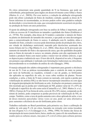 78
Os citros armazenam uma grande quantidade de N na biomassa, que pode ser
redistribuído, principalmente para órgãos em desenvolvimento como folhas e frutos
(Mattos Jr. et al., 2003b). Por esse motivo, a redução da adubação nitrogenada
pode não afetar a produção de frutos de imediato; contudo, quando as doses de N
forem inferiores às recomendadas, as árvores podem sofrer uma gradativa redução
da densidade e crescimento da copa, que conseqüentemente acarretará em perdas
na produção de frutos em anos posteriores.
O ajuste da adubação nitrogenada com base na análise de folhas é importante, pois
a falta ou excesso de N interferem no tamanho e qualidade dos frutos (Embleton et
al., 1973b). Por exemplo, altas doses de N tendem a aumentar o número de frutos
na planta em detrimento do tamanho dos mesmos, o que pode ser uma desvantagem
para a comercialização de frutos in natura. A adubação com K, também, afeta o
tamanho do fruto, contudo o excesso pode determinar perdas de produção dos citros,
em virtude do desbalanço nutricional, marcado pelo decréscimo acentuado dos
teores foliares de Ca e Mg (Mattos Jr. et al., 2004). Altas doses de K provocam um
aumento do tamanho do fruto e da espessura da casca, que são qualidades desejadas
para os frutos de mercado in natura; no entanto, plantas com alto suprimento de K
tendem a produzir frutos com maior acidez e menor teor de sólidos solúveis, o que
os deprecia para a indústria de suco. O teor alto de K, disponível no solo, é frequente
em pomares cuja adubação é realizada com formulações tradicionais na citricultura,
desconsiderando-se os resultados da análise de solo (Quaggio, 1996).
O manejo adequado dos adubos nitrogenados é importante para garantir a eﬁciência
de uso do N. Com as práticas recomendadas para o controle do mato no pomar
por meio de herbicidas ou roçadeira, evitando o uso de grades, os fertilizantes
são aplicados na superfície do solo, às vezes sobre resíduos de plantas. Nessas
condições, a uréia, a fonte de N mais comum no mercado, está sujeita a perdas por
volatilização de amônia (NH3) se não houver incorporação (mecânica ou com água
de irrigação/precipitação) do fertilizante ao solo. Avaliações em pomares comerciais
têm mostrado que às perdas por volatilização de NH3
podem variar de 15 a 45% do
N aplicado à superfície do solo como uréia (Cantarella et al., 2003; Mattos Jr. et al.,
2003c). O preço do N na forma de uréia, cerca de 20 a 30% menor, comparado ao do
nitrato de amônio, pode compensar as perdas prováveis de volatilização de NH3
no
campo. Também, como a taxa de perda aumenta com a dose aplicada de uréia, o uso
de doses menores parceladas várias vezes ao ano, pode ser uma alternativa
para aumentar a eﬁciência de uso do fertilizante pelos citros.
Trabalhos realizados no Brasil permitiram, pela primeira vez, fazer a calibração da
análise de solo para P e K em citros, baseados na extração com resina trocadora
de íons (Figuras 4.2 e 4.3) (Quaggio et al., 1996a, 1998). Os limites das faixas de
interpretação de teores (muito baixo, baixo, médio etc.) para o K são semelhantes aos
usados para as culturas anuais, mas para o P, o nível crítico para culturas perenes
 