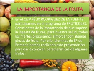 LA IMPORTANCIA DE LA FRUTA
• En el CEIP FÉLIX RODRÍGUEZ DE LA FUENTE
participamos en el programa de FRUTICOLES.
Conscientes de la importancia de que supone
la ingesta de frutas, para nuestra salud, todos
los martes procuramos almorzar con algunas
piezas de fruta. Por ello, alumnos de 6º de
Primaria hemos realizado esta presentación
para dar a conocer características de algunas
frutas.

 