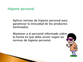 ‣ Aplicar normas de higiene personal para
garantizar la inocuidad de los productos
terminados.
‣ Mantener a el personal informado sobre
la forma en que debe asistir según las
normas de higiene personal.
Higiene personal