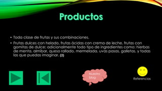 • Toda clase de frutas y sus combinaciones.
• Frutas dulces con helado, frutas ácidas con crema de leche, frutas con
gomitas de dulce; adicionalmente todo tipo de ingredientes como: hierbas
de menta, almíbar, queso rallado, mermelada, uvas pasas, galletas, y todas
las que puedas imaginar. (2)

Nuestro
blog

Referencias

 