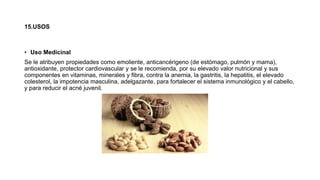 15.USOS
• Uso Medicinal
Se le atribuyen propiedades como emoliente, anticancérigeno (de estómago, pulmón y mama),
antioxidante, protector cardiovascular y se le recomienda, por su elevado valor nutricional y sus
componentes en vitaminas, minerales y fibra, contra la anemia, la gastritis, la hepatitis, el elevado
colesterol, la impotencia masculina, adelgazante, para fortalecer el sistema inmunológico y el cabello,
y para reducir el acné juvenil.
 