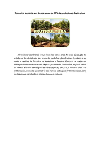 Tocantins aumenta, em 3 anos, cerca de 63% da produção de Fruticultura
A fruticultura tocantinense evoluiu muito nos últimos anos. No início a produção do
estado era de subsistência. Mas graças às condições edafoclimáticas favoráveis e ao
apoio e medidas da Secretária de Agricultura e Pecuária (Seagro), os produtores
conseguiram um aumento de 63% da produção anual nos últimos anos, segundo dados
do Instituto Brasileiro de Geografia e Estatística (IBGE). Em 2010, a produção foi de 170
mil toneladas, enquanto que em 2013 este número saltou para 278 mil toneladas, com
destaque para a produção de abacaxi, banana e melancia.
 