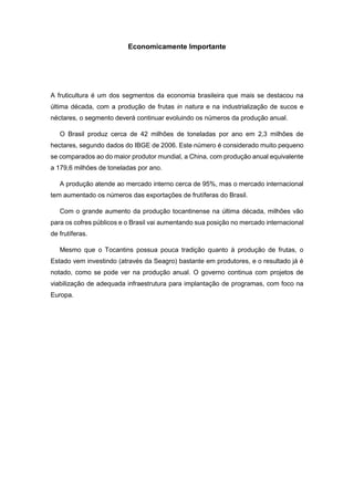 Economicamente Importante
A fruticultura é um dos segmentos da economia brasileira que mais se destacou na
última década, com a produção de frutas in natura e na industrialização de sucos e
néctares, o segmento deverá continuar evoluindo os números da produção anual.
O Brasil produz cerca de 42 milhões de toneladas por ano em 2,3 milhões de
hectares, segundo dados do IBGE de 2006. Este número é considerado muito pequeno
se comparados ao do maior produtor mundial, a China, com produção anual equivalente
a 179,6 milhões de toneladas por ano.
A produção atende ao mercado interno cerca de 95%, mas o mercado internacional
tem aumentado os números das exportações de frutíferas do Brasil.
Com o grande aumento da produção tocantinense na última década, milhões vão
para os cofres públicos e o Brasil vai aumentando sua posição no mercado internacional
de frutíferas.
Mesmo que o Tocantins possua pouca tradição quanto à produção de frutas, o
Estado vem investindo (através da Seagro) bastante em produtores, e o resultado já é
notado, como se pode ver na produção anual. O governo continua com projetos de
viabilização de adequada infraestrutura para implantação de programas, com foco na
Europa.
 
