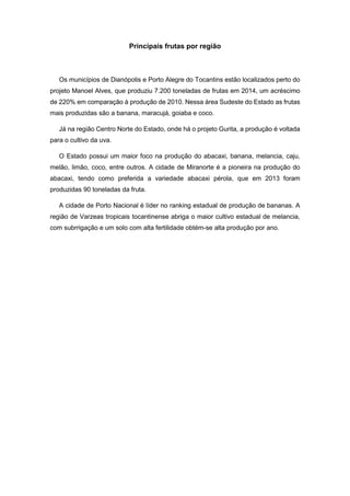 Principais frutas por região
Os municípios de Dianópolis e Porto Alegre do Tocantins estão localizados perto do
projeto Manoel Alves, que produziu 7.200 toneladas de frutas em 2014, um acréscimo
de 220% em comparação à produção de 2010. Nessa área Sudeste do Estado as frutas
mais produzidas são a banana, maracujá, goiaba e coco.
Já na região Centro Norte do Estado, onde há o projeto Gurita, a produção é voltada
para o cultivo da uva.
O Estado possui um maior foco na produção do abacaxi, banana, melancia, caju,
melão, limão, coco, entre outros. A cidade de Miranorte é a pioneira na produção do
abacaxi, tendo como preferida a variedade abacaxi pérola, que em 2013 foram
produzidas 90 toneladas da fruta.
A cidade de Porto Nacional é líder no ranking estadual de produção de bananas. A
região de Varzeas tropicais tocantinense abriga o maior cultivo estadual de melancia,
com subrrigação e um solo com alta fertilidade obtém-se alta produção por ano.
 