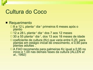 Cultura do Coco Requerimento 8 a 12 L planta -1  dia -1  primeiros 6 meses após o plantio 12 a 28 L planta -1  dia -1  dos 7 aos 12 meses 30 a 55 planta -1  dia -1 , dos 13 aos 18 meses de idade coeficiente de cultura (Kc) que varia entre 0,20, para plantas em estágio inicial de crescimento, e 0,90 para plantas adultas .  A FAO recomenda para palmeiras Kc igual a 0,95 no início e 1,00 nas demais fases da cultura (ALLEN  et al ., 1992) 
