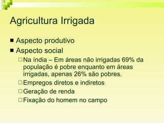 Agricultura Irrigada Aspecto produtivo Aspecto social Na índia – Em áreas não irrigadas 69% da população é pobre enquanto em áreas irrigadas, apenas 26% são pobres.  Empregos diretos e indiretos Geração de renda Fixação do homem no campo 