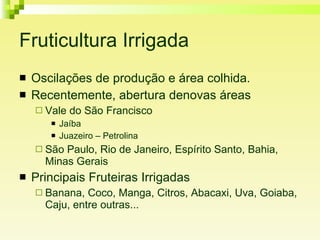 Fruticultura Irrigada Oscilações de produção e área colhida. Recentemente, abertura denovas áreas Vale do São Francisco Jaíba Juazeiro – Petrolina São Paulo, Rio de Janeiro, Espírito Santo, Bahia, Minas Gerais Principais Fruteiras Irrigadas Banana, Coco, Manga, Citros, Abacaxi, Uva, Goiaba, Caju, entre outras... 
