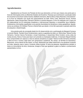 9
Agradecimentos
Agradecemos ao Governo da Floresta do Acre que demandou um livro que criasse uma ponte para a
troca de informações entre os diferentes Estados da Amazônia. Pessoas que incentivaram a produção deste
livro durante 4 anos foram Carlos Vicente, Adalberto Veríssimo, Marina Silva e Tasso Rezende. O levantamen-
to no Acre foi realizado com ajuda dos pesquisadores da Sefe: Arthur Leite, Alexandre Souza, Andrea
Alechandre, Daisy Gomes-Silva, Renaxon Oliveira e Lizandra Nogueira. O livro foi realizado com o apoio de
90 colaboradores de 25 instituições brasileiras e internacionais dispostos a compartilhar seus trabalhos.
Sintetizamos informações espalhadas numa grande diversidade de disciplinas e áreas geográficas. Agrade-
cemos ao professor Sir Ghillean Prance e Daniel Katz que desde o início têm apreciado e apoiado esta linha
de pesquisa e disseminação.
Uma grande parte da concepção deste livro foi desenvolvida com a participação de Margaret Cymerys
e Jurandir Galvão. Também foram fundamentais o apoio e sugestões de Lêda Luz, Glória Gaia, Tatiana Corrêa
Veríssimo, Carmen García Fernández e Israel Gutemberg. A desenhista Silvia Cordeiro correu atrás de
muitas árvores, flores e frutos para fazer com precisão as ilustrações botânicas. O ilustrador Miguel Imbiriba
ficou comprometido em capturar a vida do caboclo amazônico no papel. Tatiana Corrêa Veríssimo entendeu
a alma do livro e revisou cada frase com perspicácia e paciência. No campo, as famílias do Quiandeua,
Mamorana, Joíra e Nanaí do Rio Capim, no Pará, ofereceram seu saber tradicional e nos ajudaram contando
as frutas, pesando caça e cipós e cortando trilhas durante 10 anos de pesquisa. Agradecemos também a
todos os comunitários do Acre, Amazonas, Amapá e Pará que ajudaram a gerar os dados e conhecimento
apresentados no livro.
 