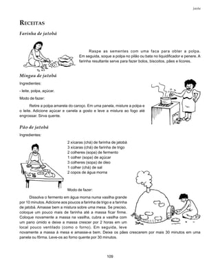 109
Jatobá
RECEITAS
Farinha de jatobá
Raspe as sementes com uma faca para obter a polpa.
Em seguida, soque a polpa no pilão ou bata no liquidificador e penere. A
farinha resultante serve para fazer bolos, biscoitos, pães e licores.
Mingau de jatobá
Ingredientes:
- leite, polpa, açúcar.
Modo de fazer:
Retire a polpa amarela do caroço. Em uma panela, misture a polpa e
o leite. Adicione açúcar e canela a gosto e leve a mistura ao fogo até
engrossar. Sirva quente.
Pão de jatobá
Ingredientes:
2 xícaras (chá) de farinha de jatobá
3 xícaras (chá) de farinha de trigo
2 colheres (sopa) de fermento
1 colher (sopa) de açúcar
3 colheres (sopa) de óleo
1 colher (chá) de sal
2 copos de água morna
Modo de fazer:
Dissolva o fermento em água morna numa vasilha grande
por 10 minutos. Adicione aos poucos a farinha de trigo e a farinha
de jatobá. Amasse bem a mistura sobre uma mesa. Se preciso,
coloque um pouco mais de farinha até a massa ficar firme.
Coloque novamente a massa na vasilha, cubra a vasilha com
um pano úmido e deixe a massa crescer por 2 horas em um
local pouco ventilado (como o forno). Em seguida, leve
novamente a massa à mesa e amasse-a bem. Deixe os pães crescerem por mais 30 minutos em uma
panela ou fôrma. Leve-os ao forno quente por 30 minutos.
 