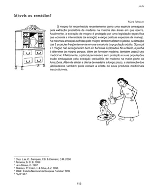 113
Jatobá
Móveis ou remédios?
Mark Schulze
O mogno foi reconhecido recentemente como uma espécie ameaçada
pela extração predatória de madeira na maioria das áreas em que ocorre.
Atualmente, a extração de mogno é protegida por uma legislação específica
que controla a intensidade da extração e exige práticas especiais de manejo.
As mesmas ameaças sofridas pelo mogno também afetam o jatobá. A extração
das 2 espécies freqüentemente remove a maioria da população adulta. O jatobá
e o mogno não se regeneram bem em florestas exploradas. No entanto, o jatobá
é diferente do mogno porque, além de fornecer madeira, também possui uso
medicinal. Infelizmente, o jatobá permanece sem proteção e suas populações
estão ameaçadas pela extração predatória de madeira na maior parte da
Amazônia. Além de afetar a oferta de madeira a longo prazo, a destruição dos
jatobazeiros também pode reduzir a oferta de seus produtos medicinais
insubstituíveis.
1
Clay, J.W. C.; Sampaio, P.B. & Clement, C.R. 2000
2
Almeida, S. C. B. 1999
3
Levi-Straus, C. 1997
4
Shanley, P.; Höhn, I. & Silva, A.V. 1996
5
IBGE. Estudo Nacional de Despesa Familiar. 1999
6
FAO 1987
 