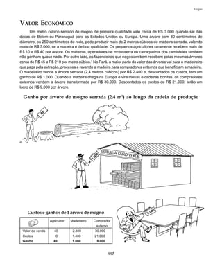 117
Mogno
Ganho por árvore de mogno serrada (2,4 m3
) ao longo da cadeia de produção
VALOR ECONÔMICO
Um metro cúbico serrado de mogno de primeira qualidade vale cerca de R$ 3.000 quando sai das
docas de Belém ou Paranaguá para os Estados Unidos ou Europa. Uma árvore com 80 centímetros de
diâmetro, ou 250 centímetros de rodo, pode produzir mais de 2 metros cúbicos de madeira serrada, valendo
mais de R$ 7.000, se a madeira é de boa qualidade. Os pequenos agricultores raramente recebem mais de
R$ 10 a R$ 40 por árvore. Os mateiros, operadores de motosserra ou catraqueiros dos caminhões também
não ganham quase nada. Por outro lado, os fazendeiros que negociam bem recebem pelas mesmas árvores
cerca de R$ 45 a R$ 210 por metro cúbico.1
No Pará, a maior parte do valor das árvores vai para o madeireiro
que paga pela extração, processa e revende a madeira para compradores externos que beneficiam a madeira.
O madeireiro vende a árvore serrada (2,4 metros cúbicos) por R$ 2.400 e, descontados os custos, tem um
ganho de R$ 1.000. Quando a madeira chega na Europa e vira mesas e cadeiras bonitas, os compradores
externos vendem a árvore transformada por R$ 30.000. Descontados os custos de R$ 21.000, terão um
lucro de R$ 9.000 por árvore.
Custos e ganhos de 1 árvore de mogno
Agricultor Madeireiro Comprador
externo
Valor de venda 40 2.400 30.000
Custos 0 1.400 21.000
Ganho 40 1.000 9.000
 