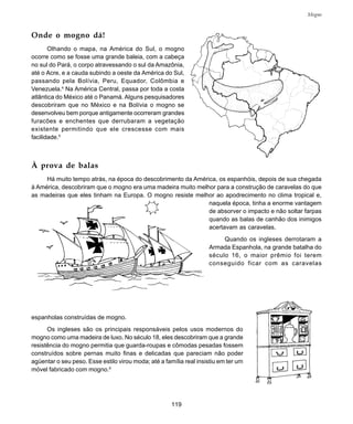 119
Mogno
Onde o mogno dá!
Olhando o mapa, na América do Sul, o mogno
ocorre como se fosse uma grande baleia, com a cabeça
no sul do Pará, o corpo atravessando o sul da Amazônia,
até o Acre, e a cauda subindo a oeste da América do Sul,
passando pela Bolívia, Peru, Equador, Colômbia e
Venezuela.4
Na América Central, passa por toda a costa
atlântica do México até o Panamá. Alguns pesquisadores
descobriram que no México e na Bolívia o mogno se
desenvolveu bem porque antigamente ocorreram grandes
furacões e enchentes que derrubaram a vegetação
existente permitindo que ele crescesse com mais
facilidade.5
À prova de balas
Há muito tempo atrás, na época do descobrimento da América, os espanhóis, depois de sua chegada
à América, descobriram que o mogno era uma madeira muito melhor para a construção de caravelas do que
as madeiras que eles tinham na Europa. O mogno resiste melhor ao apodrecimento no clima tropical e,
naquela época, tinha a enorme vantagem
de absorver o impacto e não soltar farpas
quando as balas de canhão dos inimigos
acertavam as caravelas.
Quando os ingleses derrotaram a
Armada Espanhola, na grande batalha do
século 16, o maior prêmio foi terem
conseguido ficar com as caravelas
espanholas construídas de mogno.
Os ingleses são os principais responsáveis pelos usos modernos do
mogno como uma madeira de luxo. No século 18, eles descobriram que a grande
resistência do mogno permitia que guarda-roupas e cômodas pesadas fossem
construídos sobre pernas muito finas e delicadas que pareciam não poder
agüentar o seu peso. Esse estilo virou moda; até a família real insistiu em ter um
móvel fabricado com mogno.6
 
