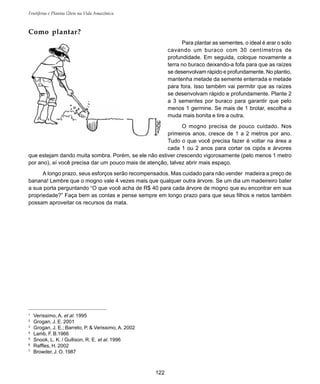 122
Frutíferas e Plantas Úteis na Vida Amazônica
Como plantar?
Para plantar as sementes, o ideal é arar o solo
cavando um buraco com 30 centímetros de
profundidade. Em seguida, coloque novamente a
terra no buraco deixando-a fofa para que as raízes
se desenvolvam rápido e profundamente. No plantio,
mantenha metade da semente enterrada e metade
para fora. Isso também vai permitir que as raízes
se desenvolvam rápido e profundamente. Plante 2
a 3 sementes por buraco para garantir que pelo
menos 1 germine. Se mais de 1 brotar, escolha a
muda mais bonita e tire a outra.
O mogno precisa de pouco cuidado. Nos
primeiros anos, cresce de 1 a 2 metros por ano.
Tudo o que você precisa fazer é voltar na área a
cada 1 ou 2 anos para cortar os cipós e árvores
que estejam dando muita sombra. Porém, se ele não estiver crescendo vigorosamente (pelo menos 1 metro
por ano), aí você precisa dar um pouco mais de atenção, talvez abrir mais espaço.
A longo prazo, seus esforços serão recompensados. Mas cuidado para não vender madeira a preço de
banana! Lembre que o mogno vale 4 vezes mais que qualquer outra árvore. Se um dia um madeireiro bater
a sua porta perguntando “O que você acha de R$ 40 para cada árvore de mogno que eu encontrar em sua
propriedade?” Faça bem as contas e pense sempre em longo prazo para que seus filhos e netos também
possam aproveitar os recursos da mata.
1
Veríssimo, A. et al. 1995
2
Grogan, J. E. 2001
3
Grogan, J. E.; Barreto, P. & Verissimo, A. 2002
4
Lamb, F. B.1966
5
Snook, L. K. / Gullison, R. E. et al. 1996
6
Raffles, H. 2002
7
Browder, J. O. 1987
 