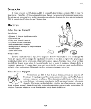 127
Piquiá
RECEITAS
Sabão da polpa de piquiá
Ingredientes:
- 1 lata de 18 litros de piquiá descascado
- 5 litros de água
- 500 gramas de soda cáustica
- 50 gramas de breu (ou silicato)
- 1 saco de estopa ou linhagem
- 1 lata grande de manteiga ou margarina vazia
- 1 colher de pau
- caixas de madeira
Modo de fazer:
Dissolva a soda cáustica na água. Deixe os piquiás de molho na solução de soda cáustica por 12
horas. Em seguida, retire os caroços dos piquiás com uma colher de pau. Bata os ingredientes (piquiá, água
e soda cáustica) até formar uma massa. Adicione o breu pouco a pouco. Quando a massa estiver com boa
consistência, despeje-a nas caixas de madeira forradas com os sacos de estopa ou linhagem. Deixe a
massa em repouso por 12 horas e depois corte-a em barras. Lembre sempre que a soda cáustica é tóxica,
portanto, evite o contato direto. A lata usada não deve ser reaproveitada para outros fins.
Sabão da casca de piquiá
Considerando que 65% do fruto do piquiá é casca, por que não aproveitá-la?
Descasque 12 piquiás graúdos. Deixe as cascas de molho (não cozinhe). Machuque e
coloque a massa em uma lata de 2 litros de sebo derretido. Leve-a ao fogo baixo e
mexa. Coloque 4 colheres de soda cáustica (ou 50 gramas de breu ou 4 colheres de
silicato) e 5 folhas de mamão pilado bem miudinho (para fazer espuma e ajudar a
limpar e clarear a roupa). Mexa até que todos os ingredientes estejam desmanchados e dissolvidos (15
minutos). Coloque a solução na forma. O sabão estará pronto depois de 24 horas.
SODA
CÁUSTICA
NUTRIÇÃO
O fruto é composto por 65% de casca, 30% de polpa e 5% de amêndoa. A polpa tem 72% de óleo, 3%
de proteína, 14% de fibra e 11% de outros carboidratos. O piquiá é uma excelente fonte de calorias e energia.
Os animais que comem as flores também aproveitam os nutrientes do piquiá. As flores são compostas de
71% de carboidratos, 8% de proteína e 3% de gordura.
 