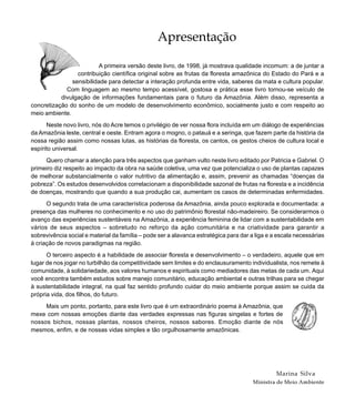Apresentação
A primeira versão deste livro, de 1998, já mostrava qualidade incomum: a de juntar a
contribuição científica original sobre as frutas da floresta amazônica do Estado do Pará e a
sensibilidade para detectar a interação profunda entre vida, saberes da mata e cultura popular.
Com linguagem ao mesmo tempo acessível, gostosa e prática esse livro tornou-se veículo de
divulgação de informações fundamentais para o futuro da Amazônia. Além disso, representa a
concretização do sonho de um modelo de desenvolvimento econômico, socialmente justo e com respeito ao
meio ambiente.
Neste novo livro, nós do Acre temos o privilégio de ver nossa flora incluída em um diálogo de experiências
da Amazônia leste, central e oeste. Entram agora o mogno, o patauá e a seringa, que fazem parte da história da
nossa região assim como nossas lutas, as histórias da floresta, os cantos, os gestos cheios de cultura local e
espírito universal.
Quero chamar a atenção para três aspectos que ganham vulto neste livro editado por Patricia e Gabriel. O
primeiro diz respeito ao impacto da obra na saúde coletiva, uma vez que potencializa o uso de plantas capazes
de melhorar substancialmente o valor nutritivo da alimentação e, assim, prevenir as chamadas “doenças da
pobreza”. Os estudos desenvolvidos correlacionam a disponibilidade sazonal de frutas na floresta e a incidência
de doenças, mostrando que quando a sua produção cai, aumentam os casos de determinadas enfermidades.
O segundo trata de uma característica poderosa da Amazônia, ainda pouco explorada e documentada: a
presença das mulheres no conhecimento e no uso do patrimônio florestal não-madeireiro. Se considerarmos o
avanço das experiências sustentáveis na Amazônia, a experiência feminina de lidar com a sustentabilidade em
vários de seus aspectos – sobretudo no reforço da ação comunitária e na criatividade para garantir a
sobrevivência social e material da família – pode ser a alavanca estratégica para dar a liga e a escala necessárias
à criação de novos paradigmas na região.
O terceiro aspecto é a habilidade de associar floresta e desenvolvimento – o verdadeiro, aquele que em
lugar de nos jogar no turbilhão da competitividade sem limites e do enclausuramento individualista, nos remete à
comunidade, à solidariedade, aos valores humanos e espirituais como mediadores das metas de cada um. Aqui
você encontra também estudos sobre manejo comunitário, educação ambiental e outras trilhas para se chegar
à sustentabilidade integral, na qual faz sentido profundo cuidar do meio ambiente porque assim se cuida da
própria vida, dos filhos, do futuro.
Mais um ponto, portanto, para este livro que é um extraordinário poema à Amazônia, que
mexe com nossas emoções diante das verdades expressas nas figuras singelas e fortes de
nossos bichos, nossas plantas, nossos cheiros, nossos sabores. Emoção diante de nós
mesmos, enfim, e de nossas vidas simples e tão orgulhosamente amazônicas.
Marina Silva
Ministra de Meio Ambiente
 