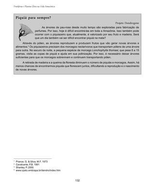 132
Frutíferas e Plantas Úteis na Vida Amazônica
1
Prance, G. & Silva, M.F. 1973
2
Cavalcante, P.B. 1991
3
Shanley, P. 2000
4
www.cpatu.embrapa.br/dendro/index.htm
Piquiá para sempre?
Projeto Dendrogene
As árvores de pau-rosa desde muito tempo são exploradas para fabricação de
perfumes. Por isso, hoje é difícil encontrá-las em toda a Amazônia. Isso também pode
ocorrer com o piquiazeiro que, atualmente, é valorizado por seu fruto e madeira. Será
que um dia também vai ser difícil encontrar piquiá na mata?
Através do pólen, as árvores reproduzem e produzem frutos que vão gerar novas árvores e
alimentos.4
Os piquiazeiros precisam dos morcegos nectarívoros que transportam pólens de uma árvore
para outra. No escuro da noite, a pequena espécie de morcego Lonchophylla thomasi, que pesa 8 a 15
gramas, visita as copas de piquiá e ajuda em sua polinização. Por isso, é necessário deixar árvores
suficientes para que os morcegos sobrevivam e continuem transportando pólen.
A retirada de madeira e a queima da floresta diminuem o número de piquiás e morcegos. Assim, há
menos chances de encontrarmos piquiás que florescem juntos, dificultando a reprodução e o nascimento
de novas árvores.
 