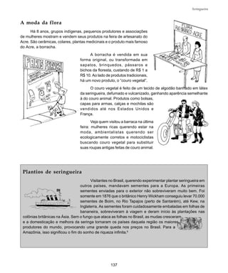 137
Seringueira
A moda da flora
Há 8 anos, grupos indígenas, pequenos produtores e associações
de mulheres mostram e vendem seus produtos na feira de artesanato do
Acre. São cerâmicas, colares, plantas medicinais e o produto mais famoso
do Acre, a borracha.
A borracha é vendida em sua
forma original, ou transformada em
sapatos, brinquedos, pássaros e
bichos da floresta, custando de R$ 1 a
R$ 10. Ao lado de produtos tradicionais,
há um novo produto, o “couro vegetal”.
O couro vegetal é feito de um tecido de algodão banhado em látex
da seringueira, defumado e vulcanizado, ganhando aparência semelhante
à do couro animal. Produtos como bolsas,
capas para armas, calças e mochilas são
vendidos até nos Estados Unidos e
França.
Veja quem visitou a barraca na última
feira: mulheres ricas querendo estar na
moda, ambientalistas querendo ser
ecologicamente corretos e motociclistas
buscando couro vegetal para substituir
suas roupas antigas feitas de couro animal.
Plantios de seringueira
Visitantes no Brasil, querendo experimentar plantar seringueira em
outros países, mandavam sementes para a Europa. As primeiras
sementes enviadas para o exterior não sobreviveram muito bem. Foi
somente em 1876 que o britânico Henry Wickham conseguiu levar 70.000
sementes de Boim, no Rio Tapajos (perto de Santarém), até Kew, na
Inglaterra. As sementes foram cuidadosamente embaladas em folhas de
bananeira, sobreviveram à viagem e deram início às plantações nas
colônias britânicas na Ásia. Sem o fungo que ataca as folhas no Brasil, as mudas cresceram
e a domesticação e melhora da seringa tornaram os países daquela região os maiores
produtores do mundo, provocando uma grande queda nos preços no Brasil. Para a
Amazônia, isso significou o fim do sonho de riqueza infinita.6
 