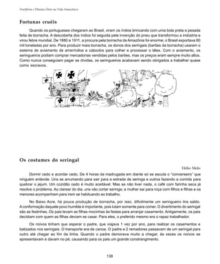 138
Frutíferas e Plantas Úteis na Vida Amazônica
Fortunas cruéis
Quando os portugueses chegaram ao Brasil, viram os índios brincando com uma bola preta e pesada
feita de borracha. A descoberta dos índios foi seguida pela invenção do pneu que transformou a indústria e
virou febre mundial. De 1880 a 1911, a procura pela borracha da Amazônia foi enorme; o Brasil exportava 80
mil toneladas por ano. Para produzir mais borracha, os donos dos seringais (barões da borracha) usaram o
sistema de aviamento de ameríndios e caboclos para colher e processar o lálex. Com o aviamento, os
seringueiros podiam comprar mercadorias vendidas pelos barões, mas os preços eram sempre muito altos.
Como nunca conseguiam pagar as dívidas, os seringueiros acabavam sendo obrigados a trabalhar quase
como escravos.
Os costumes do seringal
Hélio Melo
Dormir cedo e acordar cedo. De 4 horas da madrugada em diante só se escuta o “converseiro” que
ninguém entende. Uns se arrumando para sair para a estrada de seringa e outros fazendo a comida para
quebrar o jejum. Um cozidão cedo é muito aceitável. Mas se não tiver nada, o café com farinha seca já
resolve o problema. Ao clarear do dia, uns vão cortar seringa; a mulher sai para roça com filhos e filhas e os
menores acompanham para irem se habituando ao trabalho.
No Baixo Acre, há pouca produção de borracha, por isso, dificilmente um seringueiro tira saldo.
Aconformação daquele povo humilde é importante, pois lutam somente para comer. O divertimento do seringal
são as festinhas. Os pais levam as filhas mocinhas às festas para arranjar casamento. Antigamente, os pais
decidiam com quem as filhas deviam se casar. Para eles, o preferido mesmo era o rapaz trabalhador.
Os noivos tinham que esperar o padre, que viajava 1 vez por ano, para realizar os casamentos e
batizados nos seringais. O transporte era de canoa. O padre e 2 remadores passavam de um seringal para
outro até chegar ao fim da linha. Quando o padre demorava muito a chegar, às vezes os noivos se
apresentavam e davam no pé, causando para os pais um grande constrangimento.
 
