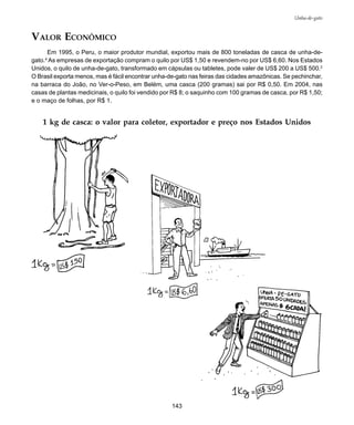 143
Unha-de-gato
VALOR ECONÔMICO
Em 1995, o Peru, o maior produtor mundial, exportou mais de 800 toneladas de casca de unha-de-
gato.4
As empresas de exportação compram o quilo por US$ 1,50 e revendem-no por US$ 6,60. Nos Estados
Unidos, o quilo de unha-de-gato, transformado em cápsulas ou tabletes, pode valer de US$ 200 a US$ 500.2
O Brasil exporta menos, mas é fácil encontrar unha-de-gato nas feiras das cidades amazônicas. Se pechinchar,
na barraca do João, no Ver-o-Peso, em Belém, uma casca (200 gramas) sai por R$ 0,50. Em 2004, nas
casas de plantas medicinais, o quilo foi vendido por R$ 8; o saquinho com 100 gramas de casca, por R$ 1,50;
e o maço de folhas, por R$ 1.
1 kg de casca: o valor para coletor, exportador e preço nos Estados Unidos
 