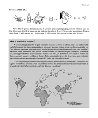 145
Unha-de-gato
Receita para chá
Ferva 20 a 30 gramas de casca ou raiz de unha-de-gato em pedaços pequenos em 1 litro de água por
20 a 30 minutos. O chá da casca ou raiz pode ser tomado de 8 em 8 horas, entre as refeições. Para as
folhas, ferva 15 a 20 gramas em 1 litro durante 15 a 20 minutos, filtre e tome o chá a cada 6 horas.5
Mas é remédio mesmo?
A comercialização de unha-de-gato parece ter chegado na frente da ciência, pois o uso tradicional é
muito forte apesar de alguns pesquisadores afirmarem que sua eficácia ainda não foi comprovada. No
Peru, além da copaíba e sangre-de-grado, a unha-de-gato é uma das plantas medicinais mais vendidas.
Nas áreas rurais remotas do Pará, muitas famílias fazem o chá de unha-de-gato (conhecida localmente
por jupindá) para fortificar o corpo contra a malária. Em 2001, de 30 famílias com casos de malária no
Capim, apenas 2 usaram remédios da Sucam. Todas as outras tomaram chá de unha-de-gato misturado
com outras espécies como verônica, barbatimão, cedro, ipê e escada-de-jabuti.
O uso de plantas parentes da unha-de-gato (mesmo gênero Uncaria) também está confirmado em
lugares como China, Taiwan e África. A substância química (flavanóides) de algumas espécies também já
foi usada na indústria farmacêutica para tratar doenças vasculares.2
 