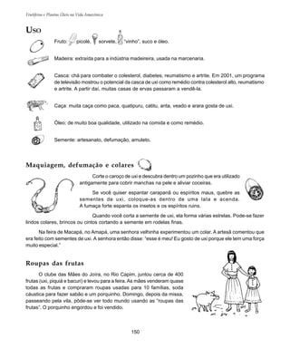 150
Frutíferas e Plantas Úteis na Vida Amazônica
USO
Fruto: picolé, sorvete, “vinho”, suco e óleo.
Madeira: extraída para a indústria madeireira, usada na marcenaria.
Casca: chá para combater o colesterol, diabetes, reumatismo e artrite. Em 2001, um programa
de televisão mostrou o potencial da casca de uxi como remédio contra colesterol alto, reumatismo
e artrite. A partir daí, muitas casas de ervas passaram a vendê-la.
Caça: muita caça como paca, quatipuru, catitu, anta, veado e arara gosta de uxi.
Óleo: de muito boa qualidade, utilizado na comida e como remédio.
Semente: artesanato, defumação, amuleto.
Maquiagem, defumação e colares
Corte o caroço de uxi e descubra dentro um pozinho que era utilizado
antigamente para cobrir manchas na pele e aliviar coceiras.
Se você quiser espantar carapanã ou espíritos maus, quebre as
sementes de uxi, coloque-as dentro de uma lata e acenda.
A fumaça forte espanta os insetos e os espíritos ruins.
Quando você corta a semente de uxi, ela forma várias estrelas. Pode-se fazer
lindos colares, brincos ou cintos cortando a semente em rodelas finas.
Na feira de Macapá, no Amapá, uma senhora velhinha experimentou um colar. A artesã comentou que
era feito com sementes de uxi. A senhora então disse: “esse é meu! Eu gosto de uxi porque ele tem uma força
muito especial.”
Roupas das frutas
O clube das Mães do Joíra, no Rio Capim, juntou cerca de 400
frutas (uxi, piquiá e bacuri) e levou para a feira. As mães venderam quase
todas as frutas e compraram roupas usadas para 10 famílias, soda
cáustica para fazer sabão e um porquinho. Domingo, depois da missa,
passeando pela vila, pôde-se ver todo mundo usando as “roupas das
frutas”. O porquinho engordou e foi vendido.
 