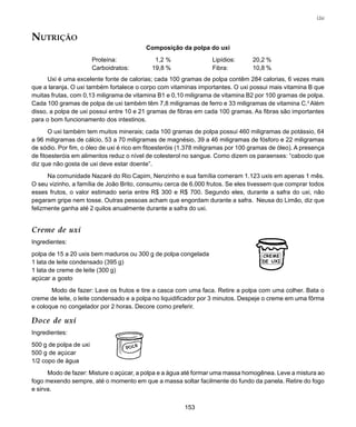 153
Uxi
NUTRIÇÃO
Composição da polpa do uxi
Proteína: 1,2 % Lipídios: 20,2 %
Carboidratos: 19,8 % Fibra: 10,8 %
Uxi é uma excelente fonte de calorias; cada 100 gramas de polpa contêm 284 calorias, 6 vezes mais
que a laranja. O uxi também fortalece o corpo com vitaminas importantes. O uxi possui mais vitamina B que
muitas frutas, com 0,13 miligrama de vitamina B1 e 0,10 miligrama de vitamina B2 por 100 gramas de polpa.
Cada 100 gramas de polpa de uxi também têm 7,8 miligramas de ferro e 33 miligramas de vitamina C.2
Além
disso, a polpa de uxi possui entre 10 e 21 gramas de fibras em cada 100 gramas. As fibras são importantes
para o bom funcionamento dos intestinos.
O uxi também tem muitos minerais; cada 100 gramas de polpa possui 460 miligramas de potássio, 64
a 96 miligramas de cálcio, 53 a 70 miligramas de magnésio, 39 a 46 miligramas de fósforo e 22 miligramas
de sódio. Por fim, o óleo de uxi é rico em fitoesteróis (1.378 miligramas por 100 gramas de óleo). A presença
de fitoesteróis em alimentos reduz o nível de colesterol no sangue. Como dizem os paraenses: “caboclo que
diz que não gosta de uxi deve estar doente”.
Na comunidade Nazaré do Rio Capim, Nenzinho e sua família comeram 1.123 uxis em apenas 1 mês.
O seu vizinho, a família de João Brito, consumiu cerca de 6.000 frutos. Se eles tivessem que comprar todos
esses frutos, o valor estimado seria entre R$ 300 e R$ 700. Segundo eles, durante a safra do uxi, não
pegaram gripe nem tosse. Outras pessoas acham que engordam durante a safra. Neusa do Limão, diz que
felizmente ganha até 2 quilos anualmente durante a safra do uxi.
Creme de uxi
Ingredientes:
polpa de 15 a 20 uxis bem maduros ou 300 g de polpa congelada
1 lata de leite condensado (395 g)
1 lata de creme de leite (300 g)
açúcar a gosto
Modo de fazer: Lave os frutos e tire a casca com uma faca. Retire a polpa com uma colher. Bata o
creme de leite, o leite condensado e a polpa no liquidificador por 3 minutos. Despeje o creme em uma fôrma
e coloque no congelador por 2 horas. Decore como preferir.
Doce de uxi
Ingredientes:
500 g de polpa de uxi
500 g de açúcar
1/2 copo de água
Modo de fazer: Misture o açúcar, a polpa e a água até formar uma massa homogênea. Leve a mistura ao
fogo mexendo sempre, até o momento em que a massa soltar facilmente do fundo da panela. Retire do fogo
e sirva.
CREME
DE UXI
 