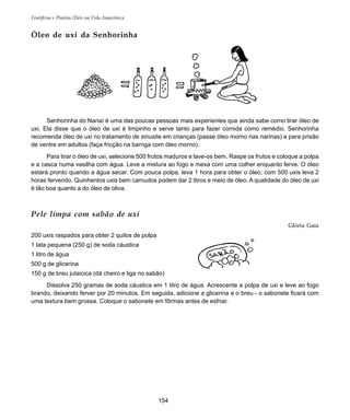 154
Frutíferas e Plantas Úteis na Vida Amazônica
Pele limpa com sabão de uxi
Glória Gaia
200 uxis raspados para obter 2 quilos de polpa
1 lata pequena (250 g) de soda cáustica
1 litro de água
500 g de glicerina
150 g de breu jutaicica (dá cheiro e liga no sabão)
Dissolva 250 gramas de soda cáustica em 1 litro de água. Acrescente a polpa de uxi e leve ao fogo
brando, deixando ferver por 20 minutos. Em seguida, adicione a glicerina e o breu - o sabonete ficará com
uma textura bem grossa. Coloque o sabonete em fôrmas antes de esfriar.
Senhorinha do Nanaí é uma das poucas pessoas mais experientes que ainda sabe como tirar óleo de
uxi. Ela disse que o óleo de uxi é limpinho e serve tanto para fazer comida como remédio. Senhorinha
recomenda óleo de uxi no tratamento de sinusite em crianças (passe óleo morno nas narinas) e para prisão
de ventre em adultos (faça fricção na barriga com óleo morno).
Para tirar o óleo de uxi, selecione 500 frutos maduros e lave-os bem. Raspe os frutos e coloque a polpa
e a casca numa vasilha com água. Leve a mistura ao fogo e mexa com uma colher enquanto ferve. O óleo
estará pronto quando a água secar. Com pouca polpa, leva 1 hora para obter o óleo; com 500 uxis leva 2
horas fervendo. Quinhentos uxis bem carnudos podem dar 2 litros e meio de óleo. A qualidade do óleo de uxi
é tão boa quanto a do óleo de oliva.
Óleo de uxi da Senhorinha
 