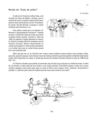 157
Uxi
Renda da “fruta de pobre”
Sr. Roxinho
O sítio do Sr. Roxinho de Boa Vista, a 40
minutos de barco de Belém, começou com 6
árvores de uxi em 1 hectare. Depois de 30 anos,
ele tem cerca de 60 pés de uxi em 10 hectares.
Às vezes, ele até derruba o cupuaçu e outras
frutíferas para favorecer o uxi.
Para saber a renda que o uxi oferece, Sr.
Roxinho e pesquisadores marcaram 1 hectare
do sítio e conferiram todas as frutas que foram
vendidas desse hectare. Durante a safra de
1996, em apenas 2 meses (fevereiro e março),
Sr. Roxinho recebeu R$ 475 vendendo uxis do
hectare marcado. Mesmo descontando os
custos de transporte e mão-de-obra da família,
o uxi rende mais que as outras frutas porque
tem uma produção alta.
Além dos pés de uxi, Sr. Roxinho tem muitas outras frutíferas nesse hectare como bacaba, biribá,
pupunha, piquiá e cupuaçu. Isso tudo por causa do manejo. Adivinha quanto ele ganha vendendo todas essas
frutas? Sem descontar os custos, a renda que ele teve do hectare marcado durante a safra de 1996 foi de
R$ 1.181.
Sr. Roxinho escolhe para plantar as sementes das árvores que produzem as melhores frutas. A safra
do uxi fornece a maior parte de sua renda e a de muitos vizinhos. Sua família espera a safra do uxi para
comprar qualquer coisa extra para casa ou para os filhos como roupas, livros, cadernos, ferramentas e
panelas. E, adivinha qual o tipo de madeira que ele usou para construir sua casa?
 