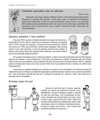 166
Frutíferas e Plantas Úteis na Vida Amazônica
Cientistas aprendem com os caboclos
Mário Jardim
Açaí preto, roxo, tinga, espada, malhado e branco. Você conhece todos esses tipos?
Enquanto os cientistas têm apenas 1 nome para o açaí, os ribeirinhos já distinguem
todas essas variedades. O preto ou roxo é considerado o mais comum, e os outros são
diferenciados pelas características dos frutos e das árvores. Hoje, alguns cientistas têm
apreciado esse conhecimento local e estão chamando essas diferenças de
“etnovariedades”.7
Quantos palmitos 1 lata contém?
Nos anos 1970, quando a indústria de palmito começou na Amazônia, a
exploração foi muito intensa, destruindo os açaizais e deixando as pessoas
sem o “vinho” de açaí. Em seguida, o comércio do fruto aumentou e o Ibama
fez uma lei, em 1978, que só permite o corte do açaí manejado. Hoje, dá para
ganhar muito mais extraindo o fruto de açaizais próximos das cidades. O
palmito está sendo tirado dos açaizais mais distantes, mas ainda existem
casos de exploração ilegal de palmito.
Em açaizais manejados para a colheita do palmito, a cada 4 anos são produzidos mais de 700 palmitos
grandes por hectare, o que corresponde a 190 quilos por hectare por colheita. O palmito pode ser colhido
várias vezes da mesma planta, já que a palmeira de açaí forma touceiras de várias estipes. Assim, o palmito
pode ser retirado sem matar uma única árvore. Porém, tirar muito palmito diminui o número do valioso fruto
dessa palmeira.
Você sabe se o palmito enlatado que você tem em casa é ou não manejado? Uma técnica simples foi
desenvolvida para monitorar a pressão da exploração na palmeira de açaí: basta contar o número de palmitos
em 1 lata do produto. Quando há mais de 17 pedaços de palmito em 1 lata de 1 quilo, isso indica que a
extração não foi manejada.8
Domingo alegre do açaí
Quando a safra de açaí é intensa, algumas
cidades do interior da Amazônia Oriental, como
Abaetetuba, Cametá e Moções realizam o festival
do açaí aos domingos, com competições do tipo:
maior variedade de comidas feitas com açaí, maior
e menor cacho, quem toma mais “vinho”, maior cuia
de açaí e danças folclóricas. Nessa festa, todo mundo
anda pelas ruas com os lábios manchados de açaí.
O açaí já inspirou até música: “...És a planta que
alimenta a paixão de nosso povo...”
 