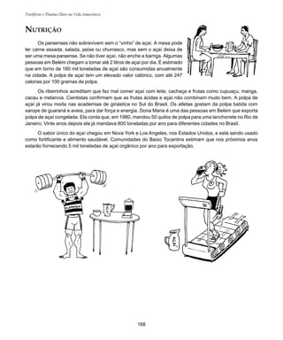 168
Frutíferas e Plantas Úteis na Vida Amazônica
NUTRIÇÃO
Os paraenses não sobrevivem sem o “vinho” de açaí. A mesa pode
ter carne assada, salada, peixe ou churrasco, mas sem o açaí deixa de
ser uma mesa paraense. Se não tiver açaí, não enche a barriga. Algumas
pessoas em Belém chegam a tomar até 2 litros de açaí por dia. É estimado
que em torno de 180 mil toneladas de açaí são consumidas anualmente
na cidade. A polpa de açaí tem um elevado valor calórico, com até 247
calorias por 100 gramas de polpa.
Os ribeirinhos acreditam que faz mal comer açaí com leite, cachaça e frutas como cupuaçu, manga,
cacau e melancia. Cientistas confirmam que as frutas ácidas e açaí não combinam muito bem. A polpa de
açaí já virou moda nas academias de ginástica no Sul do Brasil. Os atletas gostam da polpa batida com
xarope de guaraná e aveia, para dar força e energia. Dona Maria é uma das pessoas em Belém que exporta
polpa de açaí congelada. Ela conta que, em 1980, mandou 50 quilos de polpa para uma lanchonete no Rio de
Janeiro. Vinte anos depois ela já mandava 800 toneladas por ano para diferentes cidades no Brasil.
O sabor único do açaí chegou em Nova York e Los Angeles, nos Estados Unidos, e está sendo usado
como fortificante e alimento saudável. Comunidades do Baixo Tocantins estimam que nos próximos anos
estarão fornecendo 5 mil toneladas de açaí orgânico por ano para exportação.
 
