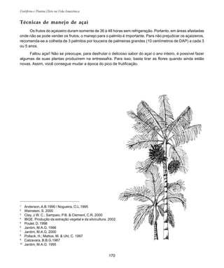 170
Frutíferas e Plantas Úteis na Vida Amazônica
1
Anderson,A.B.1990 / Nogueira, O.L.1995
2
Weinstein. S. 2000
3
Clay, J.W. C.; Sampaio, P.B. & Clement, C.R. 2000
4
IBGE. Produção da extração vegetal e da silvicultura. 2002
5
Poulet. D. 1998
6
Jardim, M.A.G. 1996
7
Jardim, M.A.G. 2000
8
Pollack, H.; Mattos, M. & Uhl, C. 1997
9
Calzavara, B.B.G.1987
10
Jardim, M.A.G. 1995
Técnicas de manejo de açaí
Os frutos do açaizeiro duram somente de 36 a 48 horas sem refrigeração. Portanto, em áreas afastadas
onde não se pode vender os frutos, o manejo para o palmito é importante. Para não prejudicar os açaizeiros,
recomenda-se a colheita de 3 palmitos por touceira de palmeiras grandes (10 centímetros de DAP) a cada 3
ou 5 anos.
Faltou açaí! Não se preocupe, para desfrutar o delicioso sabor do açaí o ano inteiro, é possível fazer
algumas de suas plantas produzirem na entressafra. Para isso, basta tirar as flores quando ainda estão
novas. Assim, você consegue mudar a época do pico de frutificação.
 