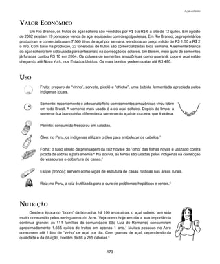 173
Açaí-solteiro
VALOR ECONÔMICO
Em Rio Branco, os frutos de açaí solteiro são vendidos por R$ 5 a R$ 6 a lata de 12 quilos. Em agosto
de 2002 existiam 19 pontos de venda de açaí equipados com despolpadeiras. Em Rio Branco, os proprietários
produziram e comercializaram 7.500 litros de açaí por semana, vendidos ao preço médio de R$ 1,50 a R$ 2
o litro. Com base na produção, 22 toneladas de frutos são comercializadas toda semana. A semente branca
do açaí solteiro tem sido usada para artesanato na confecção de colares. Em Belém, meio quilo de sementes
já furadas custou R$ 10 em 2004. Os colares de sementes amazônicas como guaraná, coco e açai estão
chegando até Nova York, nos Estados Unidos. Os mais bonitos podem custar até R$ 490.
NUTRIÇÃO
Desde a época do “boom” da borracha, há 100 anos atrás, o açaí solteiro tem sido
muito consumido pelos seringueiros do Acre. Veja como hoje em dia a sua importância
continua grande: as 111 famílias da comunidade São Luiz do Remanso consumiram
aproximadamente 1.665 quilos de frutos em apenas 1 ano.7
Muitas pessoas no Acre
consomem até 1 litro de “vinho” de açaí por dia. Cem gramas de açaí, dependendo da
qualidade e da diluição, contêm de 88 a 265 calorias.8
USO
Fruto: preparo do “vinho”, sorvete, picolé e “chicha”, uma bebida fermentada apreciada pelos
indígenas locais.
Semente: recentemente o artesanato feito com sementes amazônicas virou febre
em todo Brasil. A semente mais usada é a do açaí solteiro. Depois de limpa, a
semente fica branquinha, diferente da semente do açaí de touceira, que é violeta.
Palmito: consumido fresco ou em saladas.
Óleo: no Peru, os indígenas utilizam o óleo para embelezar os cabelos.3
Folha: o suco obtido da prensagem da raiz nova e do “olho” das folhas novas é utilizado contra
picada de cobras e para anemia.4
Na Bolívia, as folhas são usadas pelos indígenas na confecção
de vassouras e cobertura de casas.5
Estipe (tronco): servem como vigas de estrutura de casas rústicas nas áreas rurais.
Raiz: no Peru, a raiz é utilizada para a cura de problemas hepáticos e renais.6
 