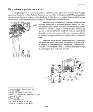 175
Açaí-solteiro
1
Costa, J.A. 2001 / Denslow J.L. 1980
2
Rocha, E. 2001
3
Bodley, J.H. & Benson, F.C. 1979
4
Ming, L. C.; Gaudêncio P. & Santos, V.P. 1997
5
Boom, B.M. 1987
6
Mejia, K. 1992
7
CTA 1997 / CNS 1993
8
De Castro, A. & Bovi, M.L.A. 1993
9
Zuidena, P.A. & Boot, R.G.A. 2000
Diminuindo: o preço e os açaizais
Aextração do palmito de açaí solteiro resulta na morte das plantas. Não existem exemplos de exploração
sustentável de palmito no Acre. Ao longo da estrada que liga o Acre ao Amazonas (BR-317), as populações
de açaizeiros praticamente acabaram no fim da década de 1990. Isso foi o resultado da exploração intensiva
de palmito por indústrias localizadas nas cidades de Senador Guiomard e Rio Branco.
Naquela época, os palmiteiros passavam pelas estradas
vicinais e convenciam os moradores a vender palmito. Em 1994,
eles pagavam o equivalente a 20 centavos cada tolete de palmito
já tirado. No entanto, o preço do palmito caía para 10 centavos
quando os palmiteiros faziam a colheita. Hoje, os proprietários
dessas áreas terão que esperar muitos anos para que as plantas
de açaí jovens cresçam novamente e atinjam o diâmetro ideal para
corte.
Na Bolívia, o açaí também está sofrendo, pois a exploração
predatória está quase provocando sua extinção local.9
No Acre,
as indústrias de palmito não existem mais porque o palmito acabou.
Contudo, a valorização do “vinho” de açaí está tornando o manejo
da palmeira para fruto muito mais atraente.
 