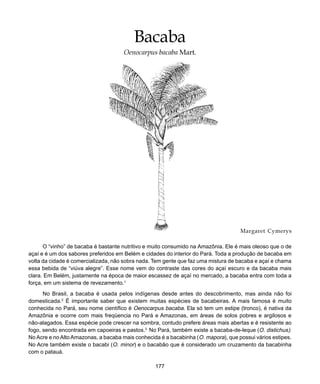 177
Bacaba
Margaret Cymerys
O “vinho” de bacaba é bastante nutritivo e muito consumido na Amazônia. Ele é mais oleoso que o de
açaí e é um dos sabores preferidos em Belém e cidades do interior do Pará. Toda a produção de bacaba em
volta da cidade é comercializada, não sobra nada. Tem gente que faz uma mistura de bacaba e açaí e chama
essa bebida de “viúva alegre”. Esse nome vem do contraste das cores do açaí escuro e da bacaba mais
clara. Em Belém, justamente na época de maior escassez de açaí no mercado, a bacaba entra com toda a
força, em um sistema de revezamento.1
No Brasil, a bacaba é usada pelos indígenas desde antes do descobrimento, mas ainda não foi
domesticada.2
É importante saber que existem muitas espécies de bacabeiras. A mais famosa é muito
conhecida no Pará, seu nome científico é Oenocarpus bacaba. Ela só tem um estipe (tronco), é nativa da
Amazônia e ocorre com mais freqüencia no Pará e Amazonas, em áreas de solos pobres e argilosos e
não-alagados. Essa espécie pode crescer na sombra, contudo prefere áreas mais abertas e é resistente ao
fogo, sendo encontrada em capoeiras e pastos.3
No Pará, também existe a bacaba-de-leque (O. distichus).
No Acre e no Alto Amazonas, a bacaba mais conhecida é a bacabinha (O. mapora), que possui vários estipes.
No Acre também existe o bacabi (O. minor) e o bacabão que é considerado um cruzamento da bacabinha
com o patauá.
Bacaba
Oenocarpus bacaba Mart.
 